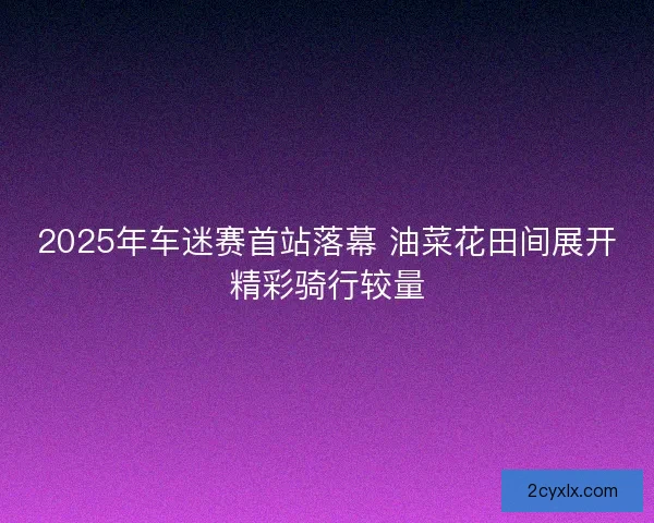2025年车迷赛首站落幕 油菜花田间展开精彩骑行较量